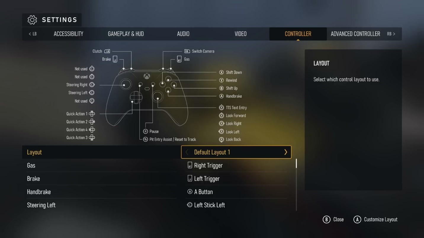 A screenshot of the default Gamepad control bindings:
Gas: Right Trigger
Brake: Left Trigger
Handbrake: A button
Steering: Left Thumbstick Horizontal
Shift Up: B Button
Shift Down: X Button
Clutch: Left Bumper
Rewind: Y Button
Pit Entry Assist/Reset To Track: View Button
Pause: Menu Button
Switch Camera: Right Bumper
Look Forward/Back/Left/Right: Right Thumbstick Movement
TTS Text Entry: Right Thumbstick Button
Quick Action 1-4: DPAD